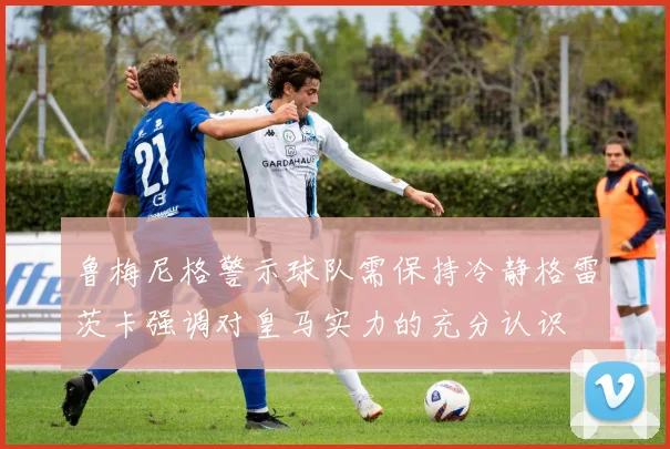 鲁梅尼格警示球队需保持冷静格雷茨卡强调对皇马实力的充分认识