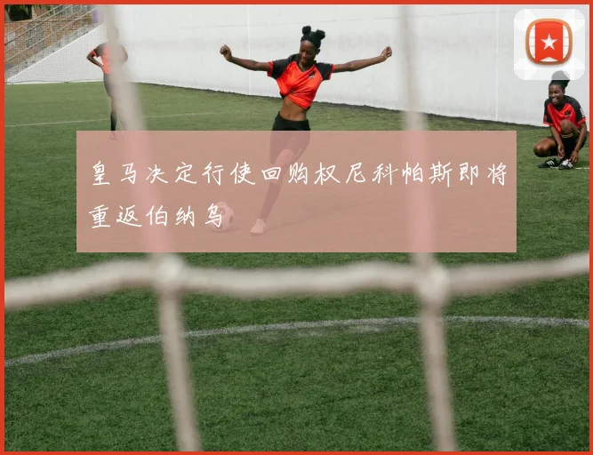 皇马决定行使回购权尼科帕斯即将重返伯纳乌