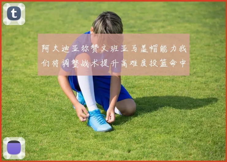 阿夫迪亚称赞文班亚马盖帽能力我们将调整战术提升高难度投篮命中率