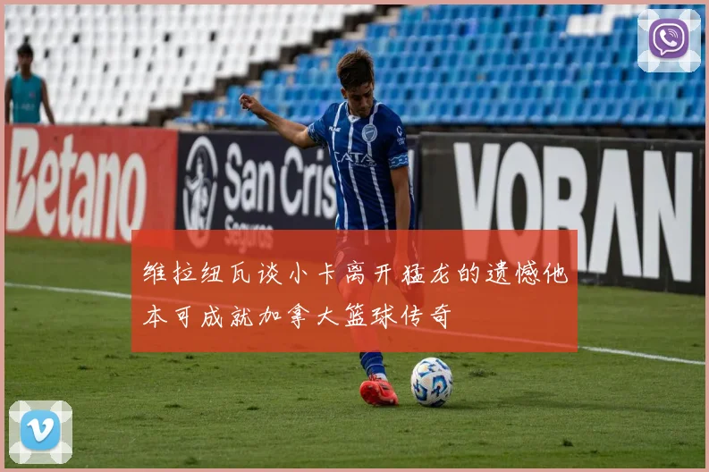 维拉纽瓦谈小卡离开猛龙的遗憾他本可成就加拿大篮球传奇