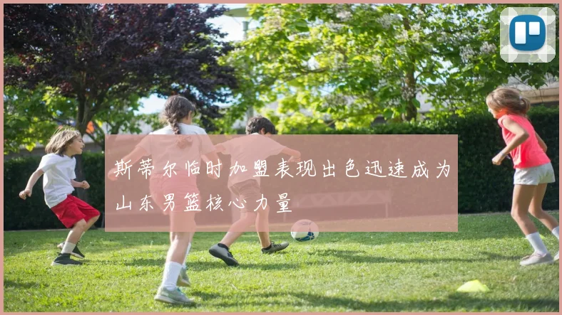 斯蒂尔临时加盟表现出色迅速成为山东男篮核心力量