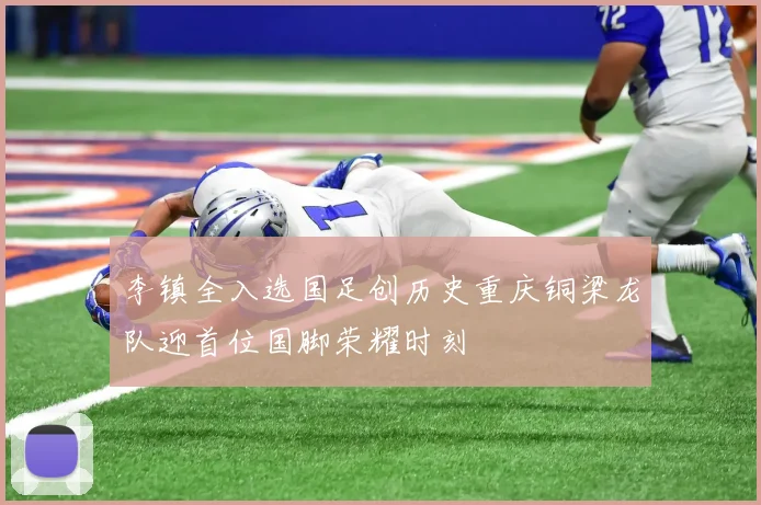 李镇全入选国足创历史重庆铜梁龙队迎首位国脚荣耀时刻