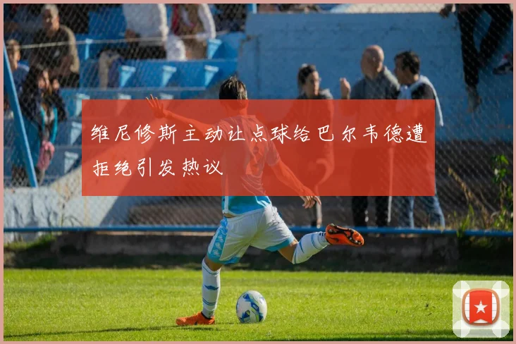 维尼修斯主动让点球给巴尔韦德遭拒绝引发热议