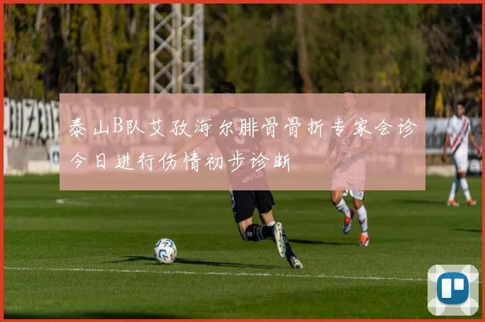 泰山B队艾孜海尔腓骨骨折专家会诊今日进行伤情初步诊断