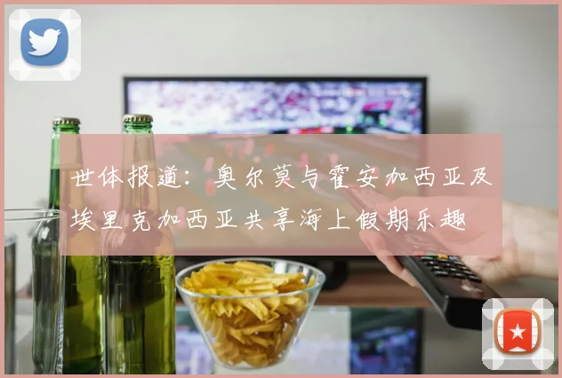 世体报道：奥尔莫与霍安加西亚及埃里克加西亚共享海上假期乐趣
