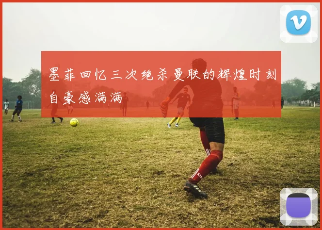 墨菲回忆三次绝杀曼联的辉煌时刻自豪感满满