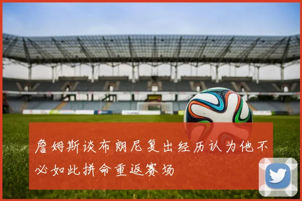 詹姆斯谈布朗尼复出经历认为他不必如此拼命重返赛场