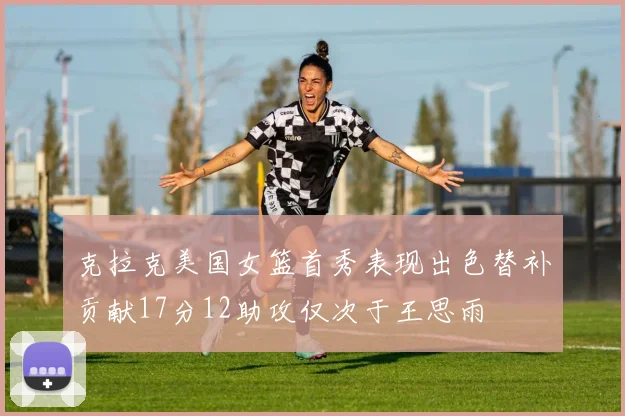 克拉克美国女篮首秀表现出色替补贡献17分12助攻仅次于王思雨