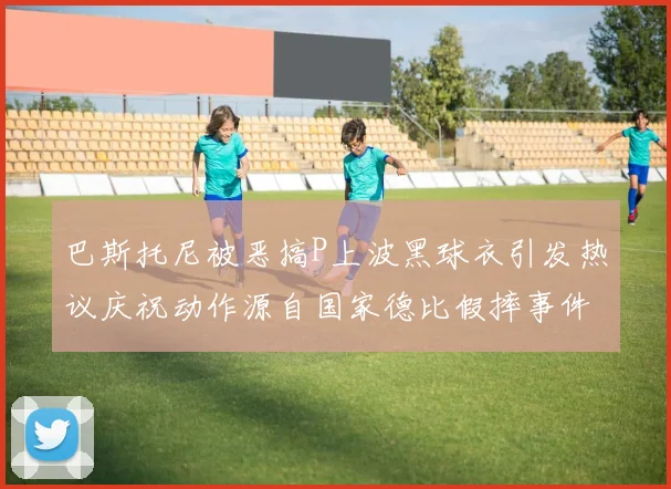 巴斯托尼被恶搞P上波黑球衣引发热议庆祝动作源自国家德比假摔事件